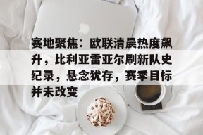 包含赛地聚焦：欧联清晨热度飙升，比利亚雷亚尔刷新队史纪录，悬念犹存，赛季目标并未改变的词条-球速体育